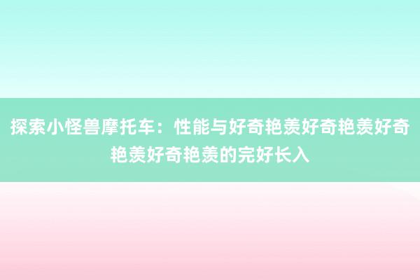 探索小怪兽摩托车：性能与好奇艳羡好奇艳羡好奇艳羡好奇艳羡的完好长入